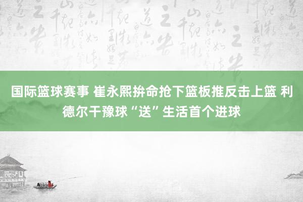 国际篮球赛事 崔永熙拚命抢下篮板推反击上篮 利德尔干豫球“送”生活首个进球