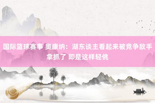 国际篮球赛事 奥康纳：湖东谈主看起来被竞争敌手拿抓了 即是这样轻佻