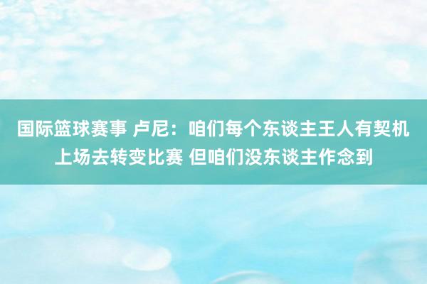 国际篮球赛事 卢尼：咱们每个东谈主王人有契机上场去转变比赛 但咱们没东谈主作念到