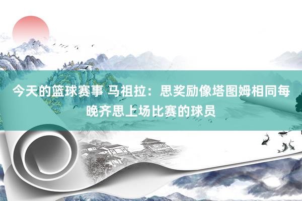 今天的篮球赛事 马祖拉：思奖励像塔图姆相同每晚齐思上场比赛的球员