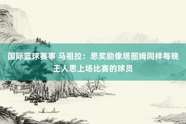 国际篮球赛事 马祖拉：思奖励像塔图姆同样每晚王人思上场比赛的球员