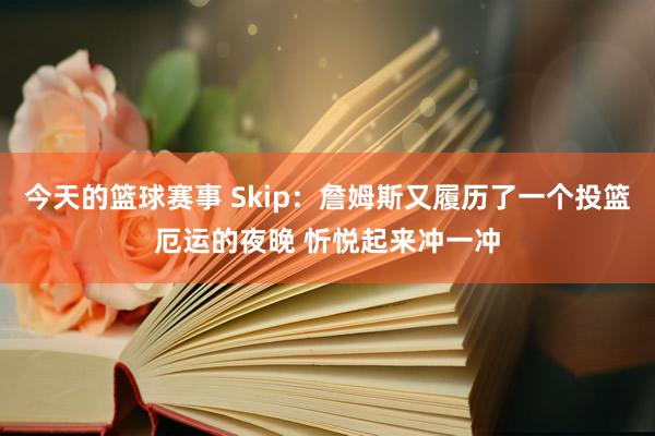 今天的篮球赛事 Skip：詹姆斯又履历了一个投篮厄运的夜晚 忻悦起来冲一冲