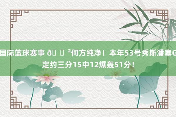 国际篮球赛事 😲何方纯净！本年53号秀斯潘塞G定约三分15中12爆轰51分！