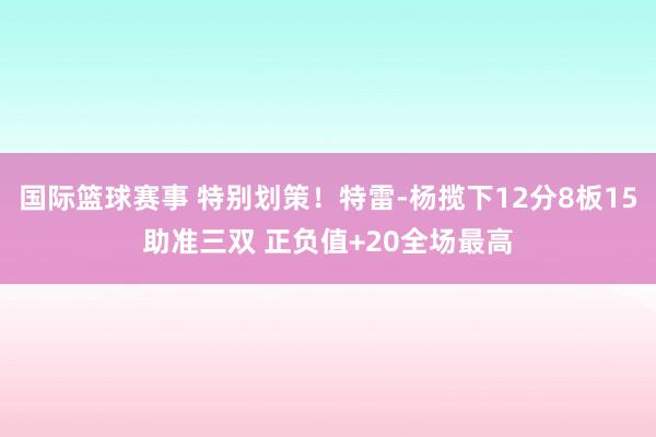 国际篮球赛事 特别划策！特雷-杨揽下12分8板15助准三双 正负值+20全场最高