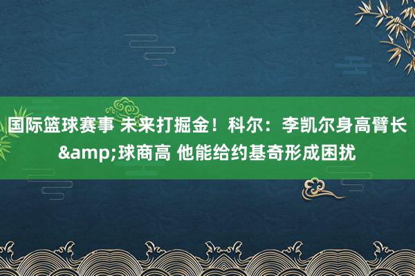 国际篮球赛事 未来打掘金！科尔：李凯尔身高臂长&球商高 他能给约基奇形成困扰