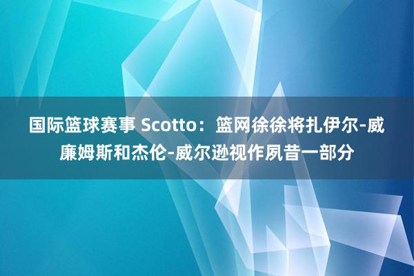 国际篮球赛事 Scotto：篮网徐徐将扎伊尔-威廉姆斯和杰伦-威尔逊视作夙昔一部分