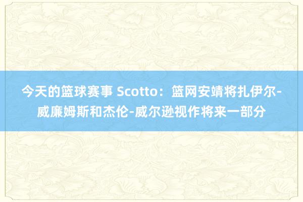 今天的篮球赛事 Scotto：篮网安靖将扎伊尔-威廉姆斯和杰伦-威尔逊视作将来一部分