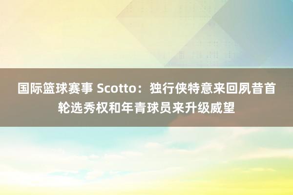 国际篮球赛事 Scotto：独行侠特意来回夙昔首轮选秀权和年青球员来升级威望