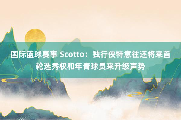 国际篮球赛事 Scotto：独行侠特意往还将来首轮选秀权和年青球员来升级声势