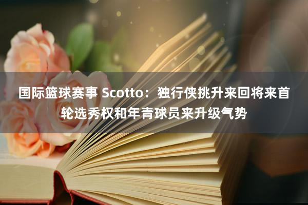 国际篮球赛事 Scotto：独行侠挑升来回将来首轮选秀权和年青球员来升级气势