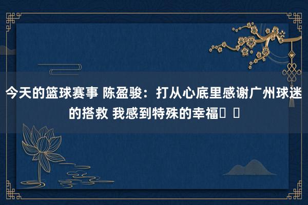 今天的篮球赛事 陈盈骏：打从心底里感谢广州球迷的搭救 我感到特殊的幸福❤️