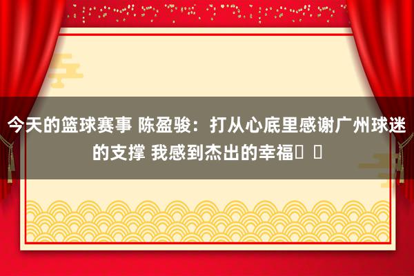 今天的篮球赛事 陈盈骏：打从心底里感谢广州球迷的支撑 我感到杰出的幸福❤️