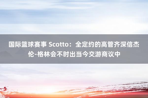 国际篮球赛事 Scotto：全定约的高管齐深信杰伦-格林会不时出当今交游商议中