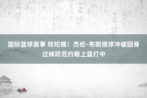 国际篮球赛事 转陀螺！杰伦-布朗捏球冲破回身过掉防范约略上篮打中