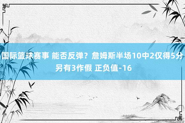 国际篮球赛事 能否反弹？詹姆斯半场10中2仅得5分 另有3作假 正负值-16