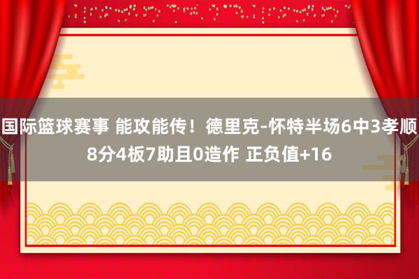 国际篮球赛事 能攻能传！德里克-怀特半场6中3孝顺8分4板7助且0造作 正负值+16