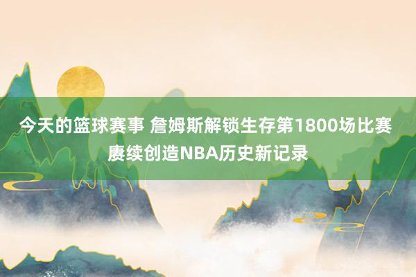 今天的篮球赛事 詹姆斯解锁生存第1800场比赛 赓续创造NBA历史新记录