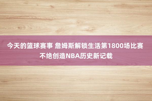 今天的篮球赛事 詹姆斯解锁生活第1800场比赛 不绝创造NBA历史新记载