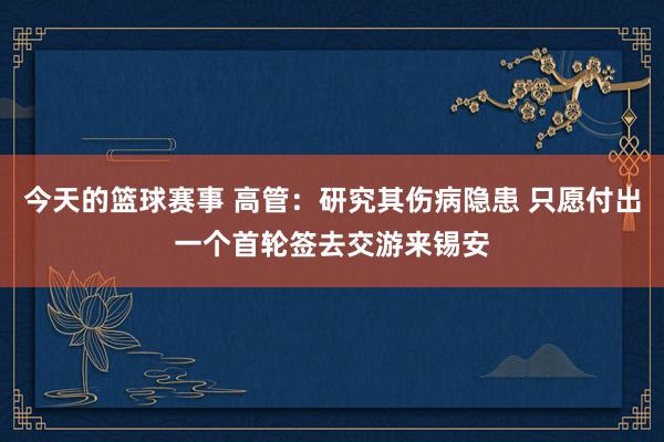 今天的篮球赛事 高管：研究其伤病隐患 只愿付出一个首轮签去交游来锡安