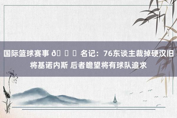 国际篮球赛事 👀名记：76东谈主裁掉硬汉旧将基诺内斯 后者瞻望将有球队追求