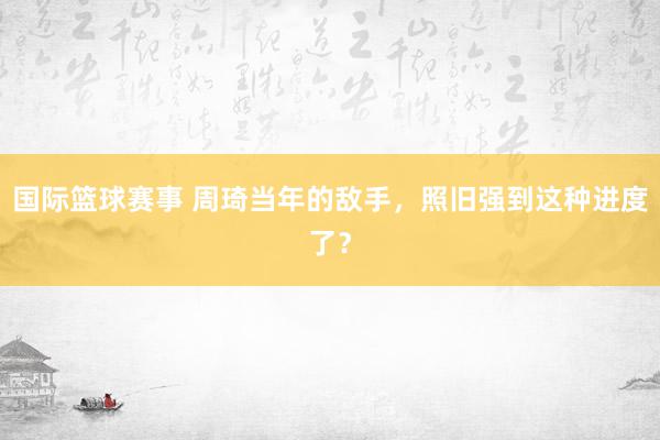 国际篮球赛事 周琦当年的敌手，照旧强到这种进度了？