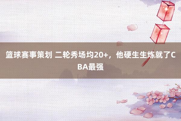 篮球赛事策划 二轮秀场均20+，他硬生生炼就了CBA最强