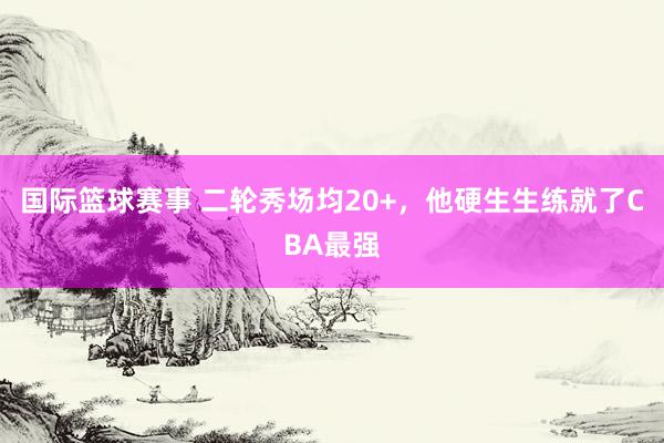 国际篮球赛事 二轮秀场均20+，他硬生生练就了CBA最强