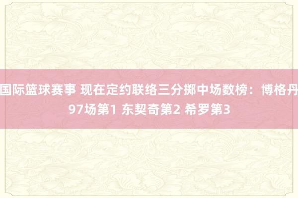 国际篮球赛事 现在定约联络三分掷中场数榜：博格丹97场第1 东契奇第2 希罗第3