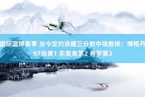 国际篮球赛事 当今定约谀媚三分射中场数榜：博格丹97场第1 东契奇第2 希罗第3