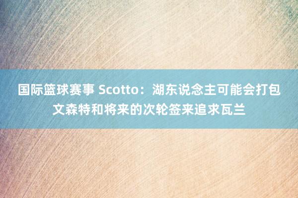 国际篮球赛事 Scotto：湖东说念主可能会打包文森特和将来的次轮签来追求瓦兰