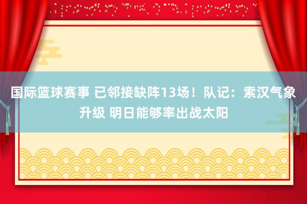 国际篮球赛事 已邻接缺阵13场！队记：索汉气象升级 明日能够率出战太阳