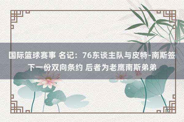 国际篮球赛事 名记：76东谈主队与皮特-南斯签下一份双向条约 后者为老鹰南斯弟弟