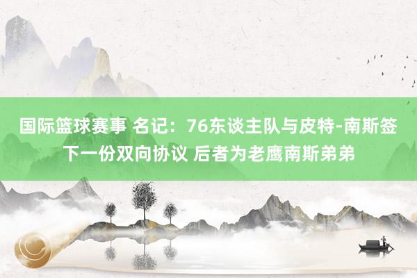 国际篮球赛事 名记：76东谈主队与皮特-南斯签下一份双向协议 后者为老鹰南斯弟弟