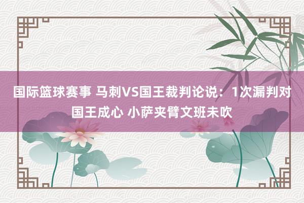 国际篮球赛事 马刺VS国王裁判论说：1次漏判对国王成心 小萨夹臂文班未吹