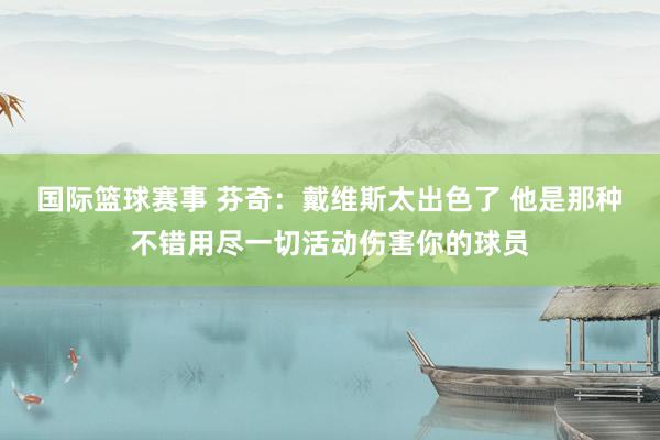 国际篮球赛事 芬奇：戴维斯太出色了 他是那种不错用尽一切活动伤害你的球员