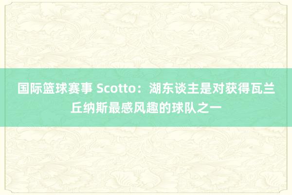 国际篮球赛事 Scotto：湖东谈主是对获得瓦兰丘纳斯最感风趣的球队之一