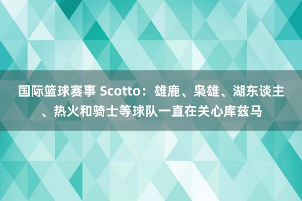 国际篮球赛事 Scotto：雄鹿、枭雄、湖东谈主、热火和骑士等球队一直在关心库兹马