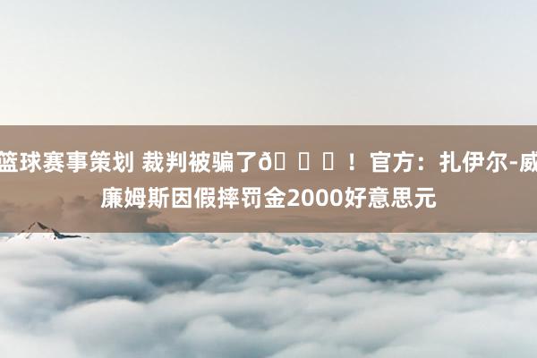 篮球赛事策划 裁判被骗了😅！官方：扎伊尔-威廉姆斯因假摔罚金2000好意思元