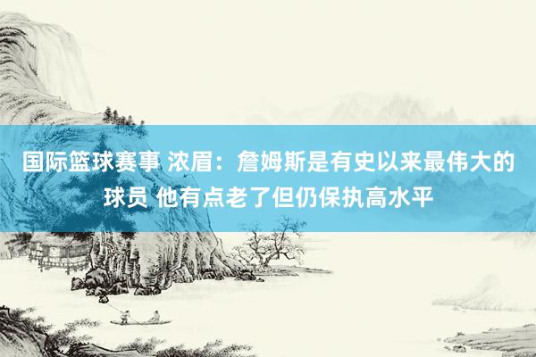 国际篮球赛事 浓眉：詹姆斯是有史以来最伟大的球员 他有点老了但仍保执高水平